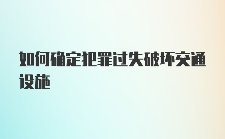 如何确定犯罪过失破坏交通设施