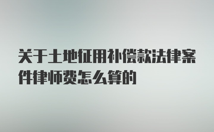 关于土地征用补偿款法律案件律师费怎么算的