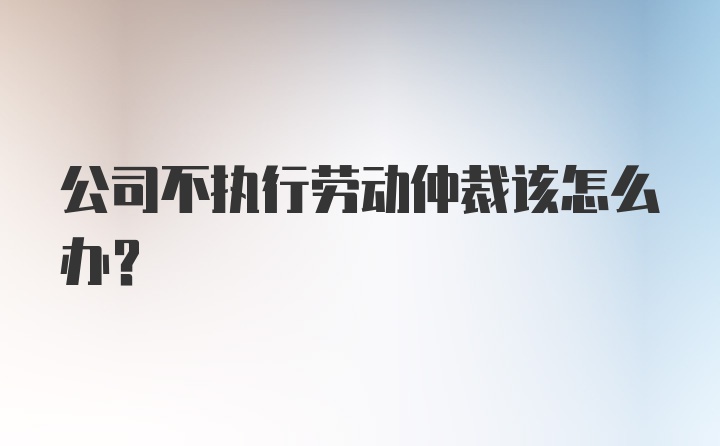 公司不执行劳动仲裁该怎么办？