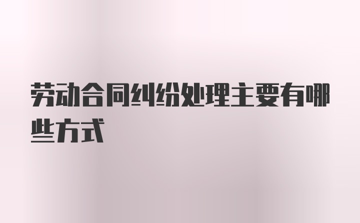 劳动合同纠纷处理主要有哪些方式