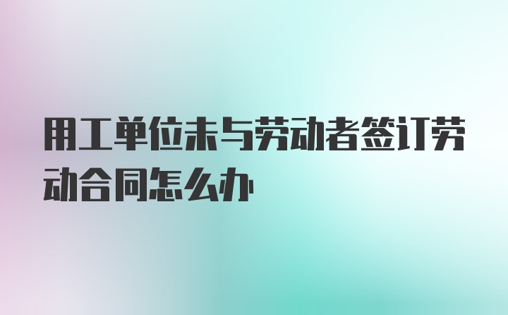 用工单位未与劳动者签订劳动合同怎么办