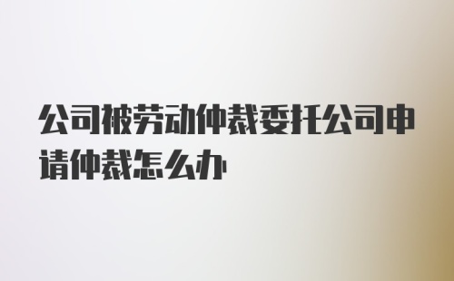 公司被劳动仲裁委托公司申请仲裁怎么办