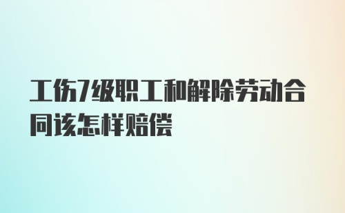 工伤7级职工和解除劳动合同该怎样赔偿