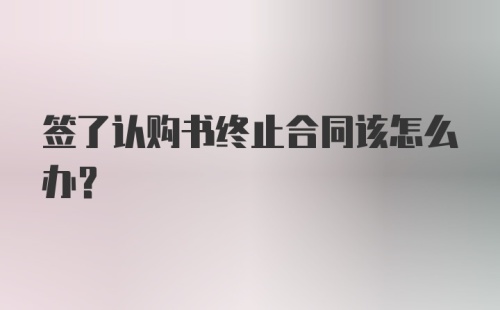 签了认购书终止合同该怎么办？