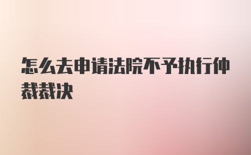 怎么去申请法院不予执行仲裁裁决