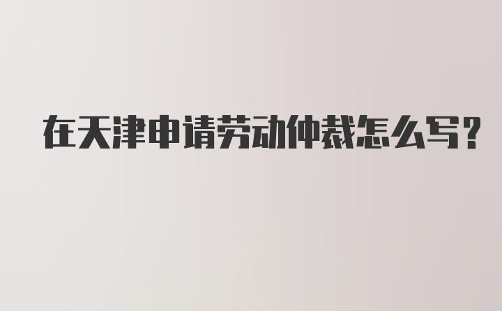 在天津申请劳动仲裁怎么写？