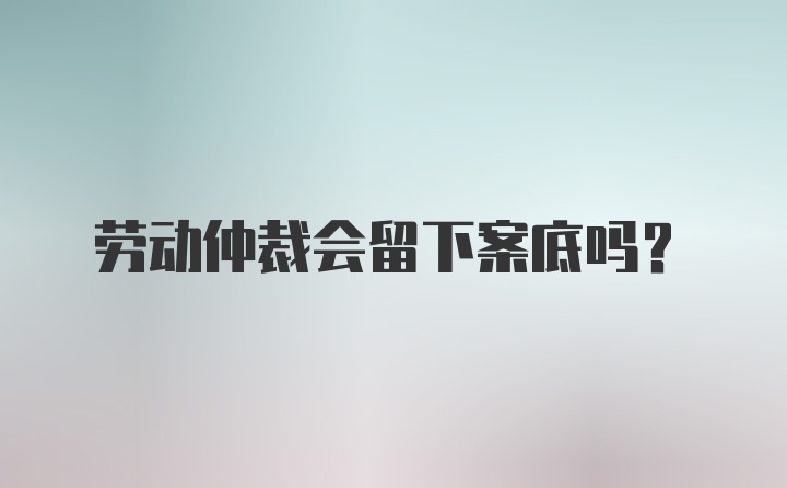 劳动仲裁会留下案底吗？