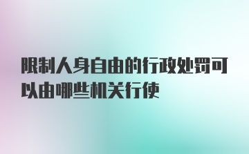 限制人身自由的行政处罚可以由哪些机关行使