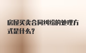 房屋买卖合同纠纷的处理方式是什么？