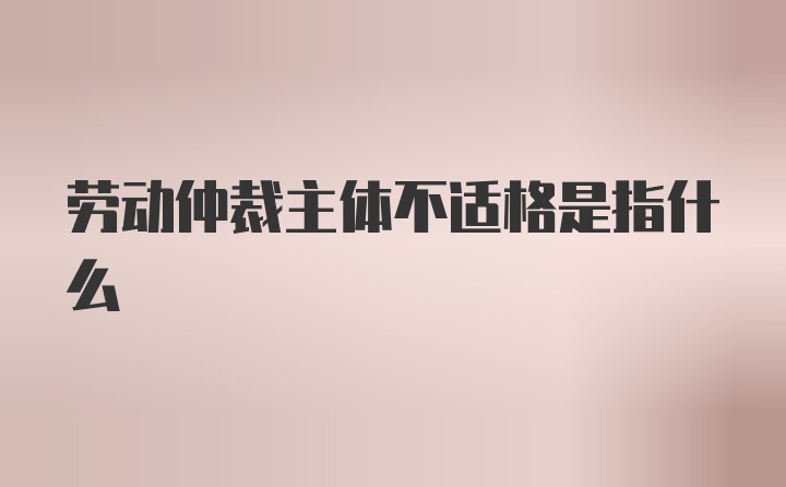 劳动仲裁主体不适格是指什么