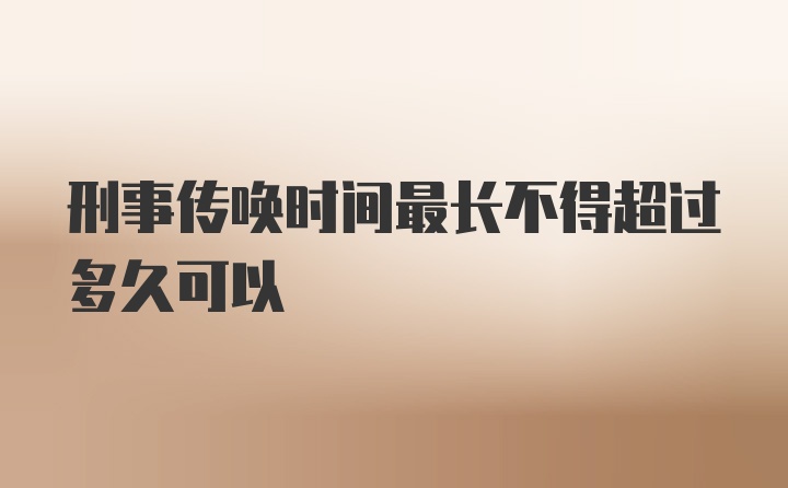 刑事传唤时间最长不得超过多久可以