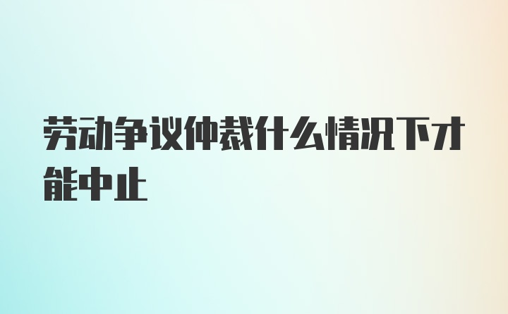 劳动争议仲裁什么情况下才能中止