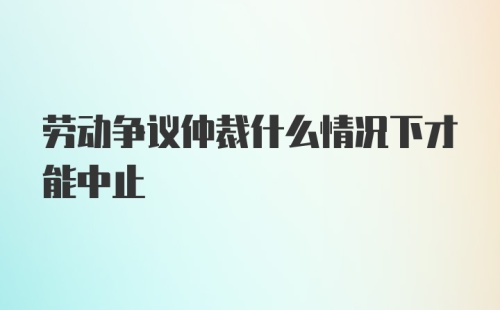 劳动争议仲裁什么情况下才能中止