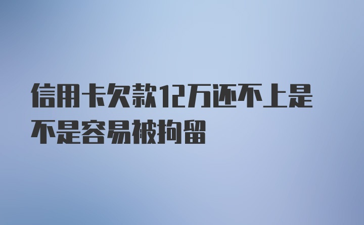 信用卡欠款12万还不上是不是容易被拘留