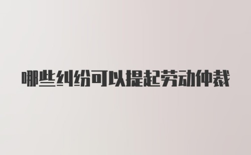 哪些纠纷可以提起劳动仲裁