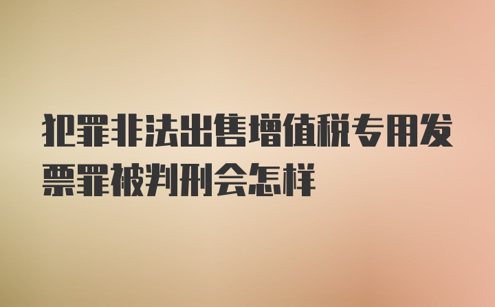 犯罪非法出售增值税专用发票罪被判刑会怎样