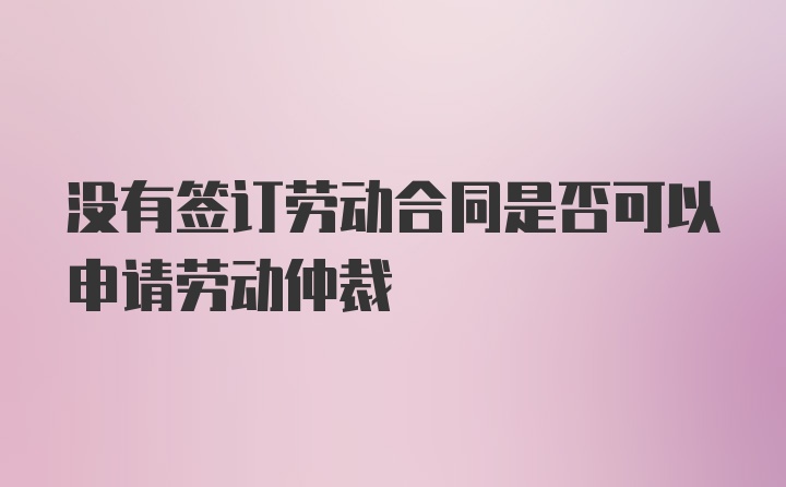 没有签订劳动合同是否可以申请劳动仲裁