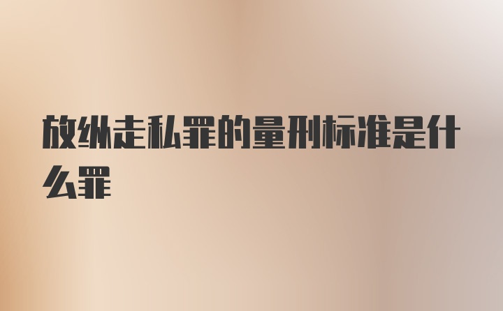 放纵走私罪的量刑标准是什么罪