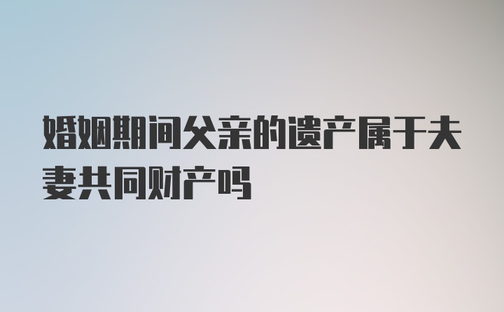 婚姻期间父亲的遗产属于夫妻共同财产吗