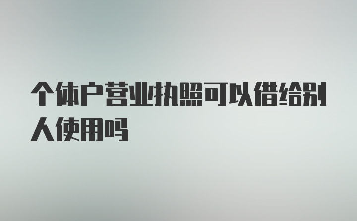 个体户营业执照可以借给别人使用吗