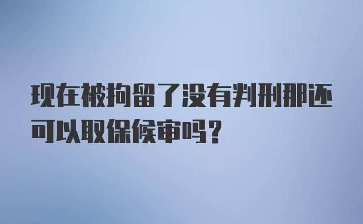 现在被拘留了没有判刑那还可以取保候审吗?