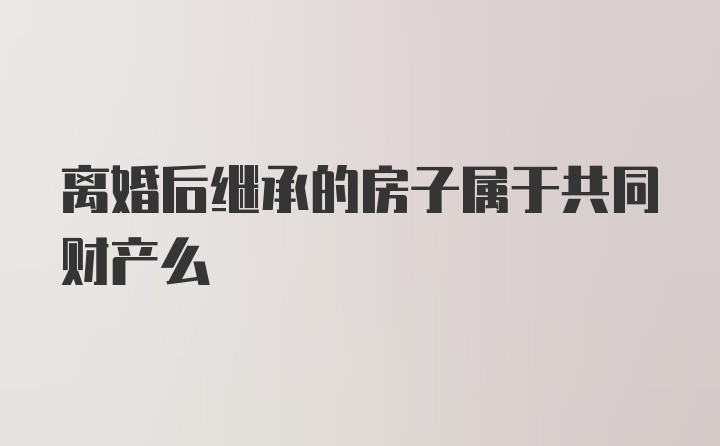 离婚后继承的房子属于共同财产么