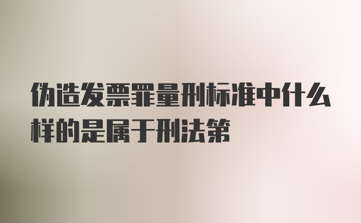 伪造发票罪量刑标准中什么样的是属于刑法第