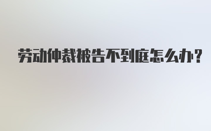 劳动仲裁被告不到庭怎么办？