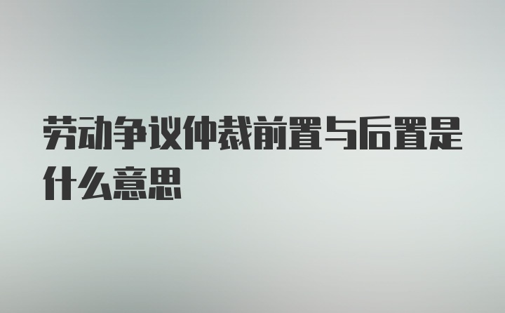 劳动争议仲裁前置与后置是什么意思