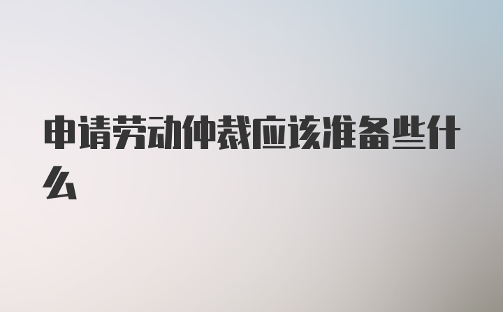 申请劳动仲裁应该准备些什么