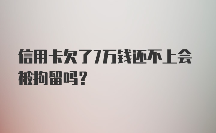 信用卡欠了7万钱还不上会被拘留吗？