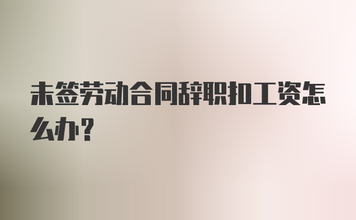 未签劳动合同辞职扣工资怎么办？