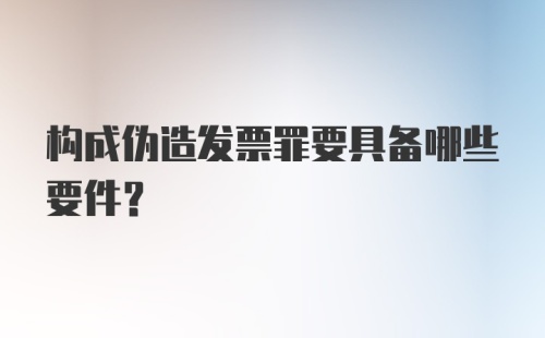 构成伪造发票罪要具备哪些要件？