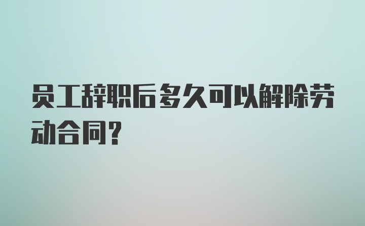 员工辞职后多久可以解除劳动合同？