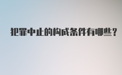 犯罪中止的构成条件有哪些？