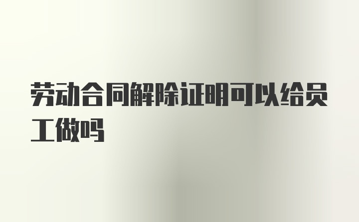 劳动合同解除证明可以给员工做吗