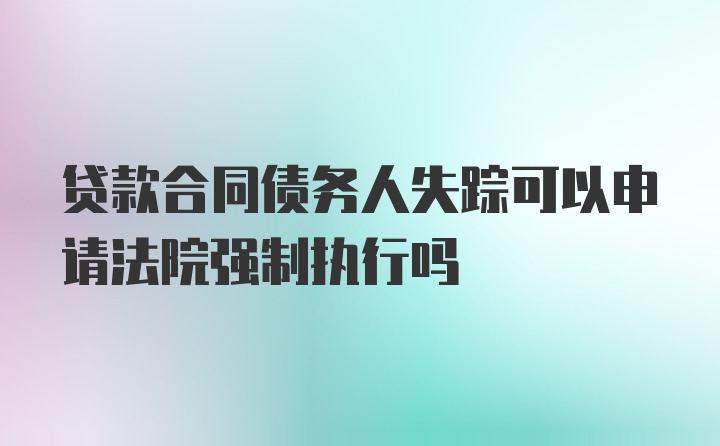 贷款合同债务人失踪可以申请法院强制执行吗