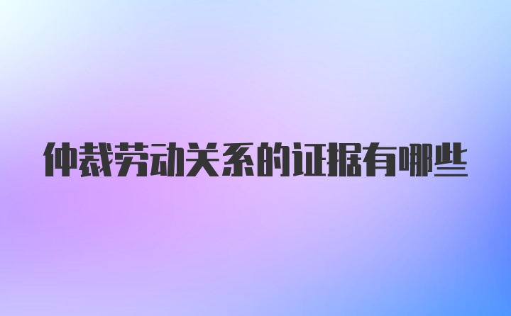 仲裁劳动关系的证据有哪些