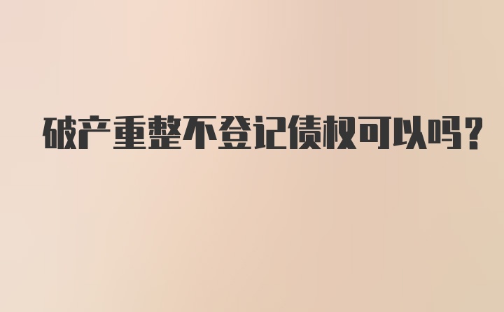 破产重整不登记债权可以吗？