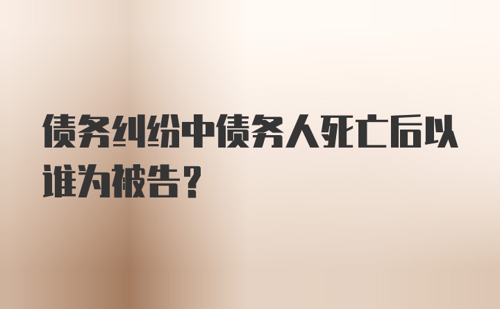 债务纠纷中债务人死亡后以谁为被告?