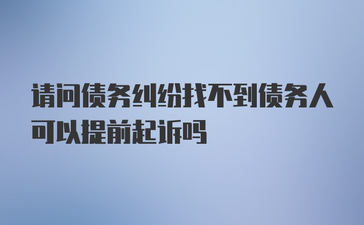 请问债务纠纷找不到债务人可以提前起诉吗