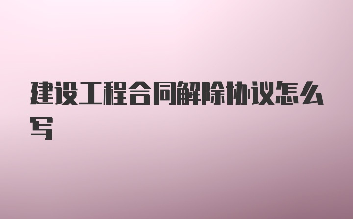 建设工程合同解除协议怎么写