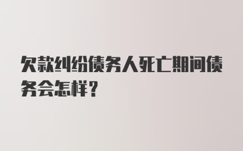 欠款纠纷债务人死亡期间债务会怎样？