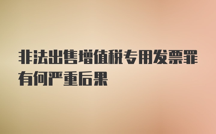 非法出售增值税专用发票罪有何严重后果