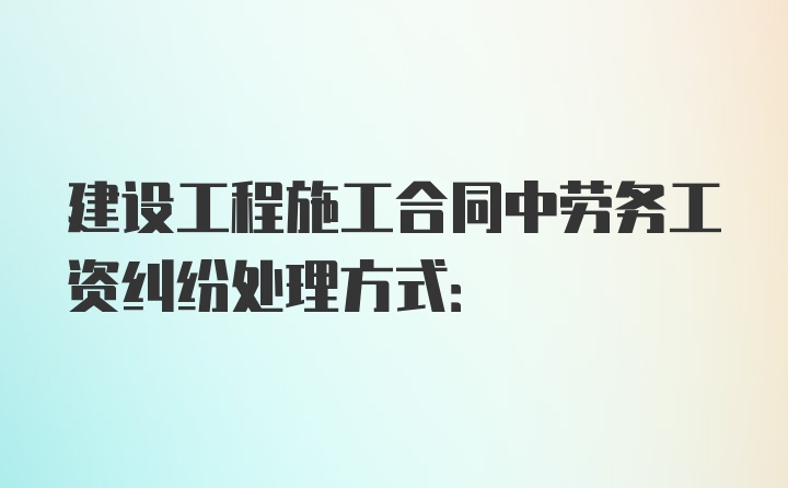 建设工程施工合同中劳务工资纠纷处理方式: