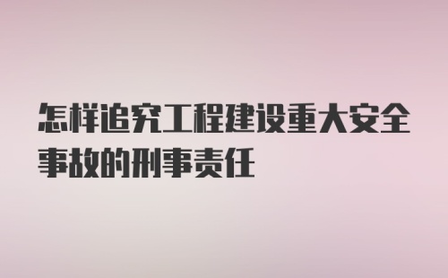 怎样追究工程建设重大安全事故的刑事责任