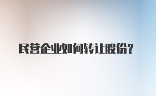 民营企业如何转让股份?