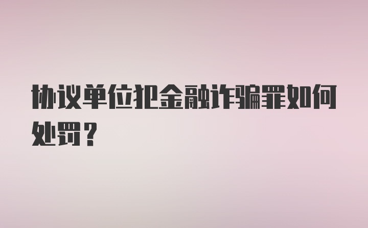 协议单位犯金融诈骗罪如何处罚？