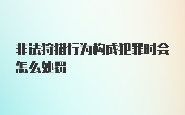 非法狩猎行为构成犯罪时会怎么处罚