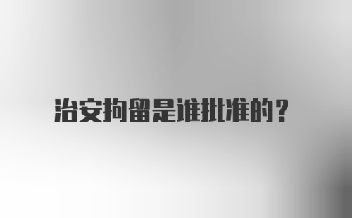 治安拘留是谁批准的？